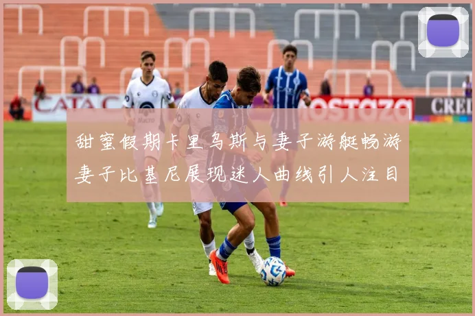 甜蜜假期卡里乌斯与妻子游艇畅游妻子比基尼展现迷人曲线引人注目