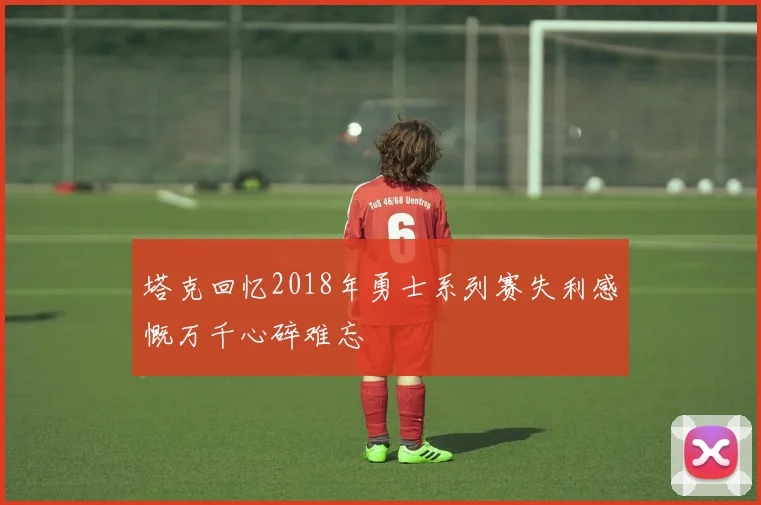 塔克回忆2018年勇士系列赛失利感慨万千心碎难忘