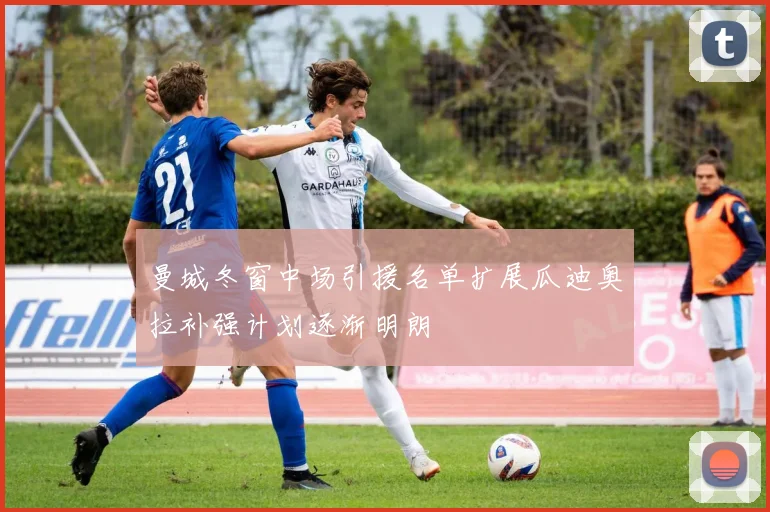 曼城冬窗中场引援名单扩展瓜迪奥拉补强计划逐渐明朗