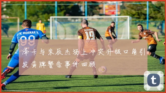 泽卡与朱辰杰场上冲突升级口角引发黄牌警告事件回顾