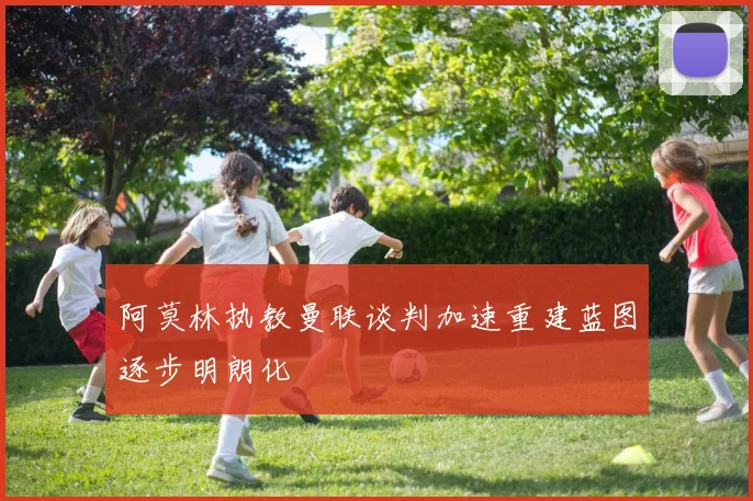 阿莫林执教曼联谈判加速重建蓝图逐步明朗化